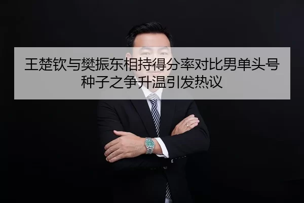 王楚钦与樊振东相持得分率对比男单头号种子之争升温引发热议