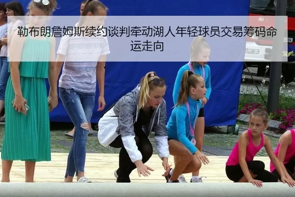 勒布朗詹姆斯续约谈判牵动湖人年轻球员交易筹码命运走向