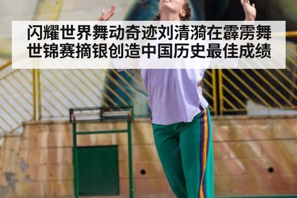 闪耀世界舞动奇迹刘清漪在霹雳舞世锦赛摘银创造中国历史最佳成绩