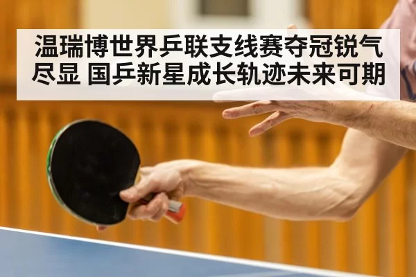 温瑞博世界乒联支线赛夺冠锐气尽显 国乒新星成长轨迹未来可期