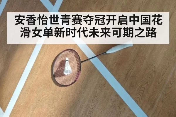 安香怡世青赛夺冠开启中国花滑女单新时代未来可期之路