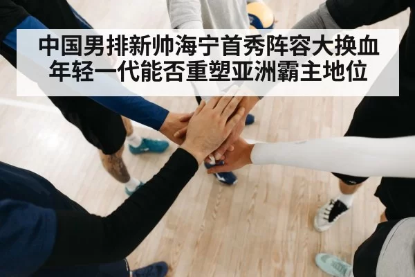 中国男排新帅海宁首秀阵容大换血年轻一代能否重塑亚洲霸主地位