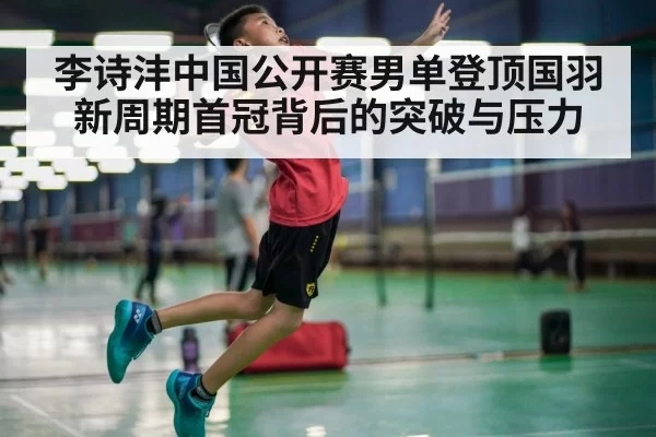 李诗沣中国公开赛男单登顶国羽新周期首冠背后的突破与压力